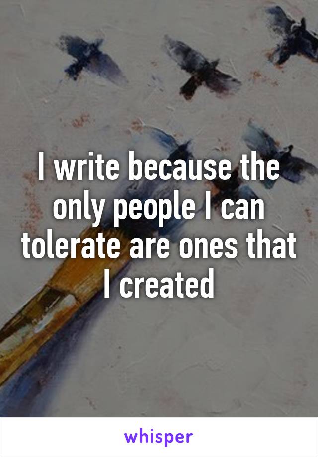 I write because the only people I can tolerate are ones that I created