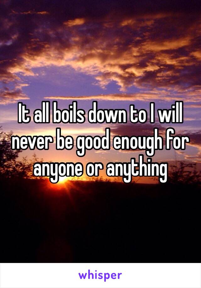 It all boils down to I will never be good enough for anyone or anything 