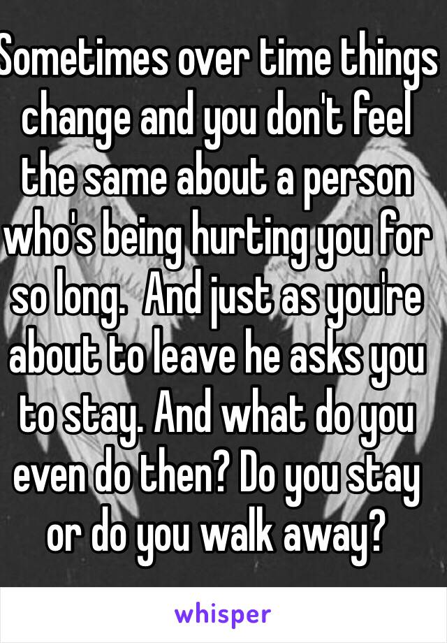 Sometimes over time things change and you don't feel the same about a person who's being hurting you for so long.  And just as you're about to leave he asks you to stay. And what do you even do then? Do you stay or do you walk away? 
