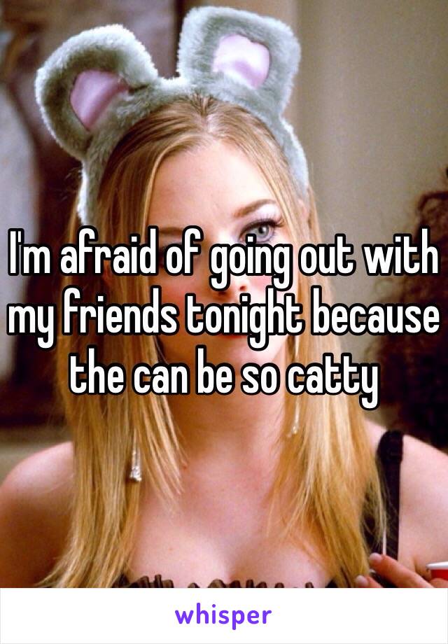 I'm afraid of going out with my friends tonight because the can be so catty