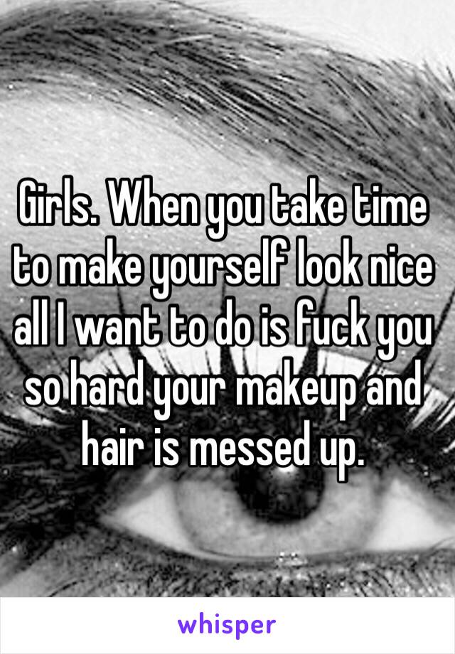 Girls. When you take time to make yourself look nice all I want to do is fuck you so hard your makeup and hair is messed up.