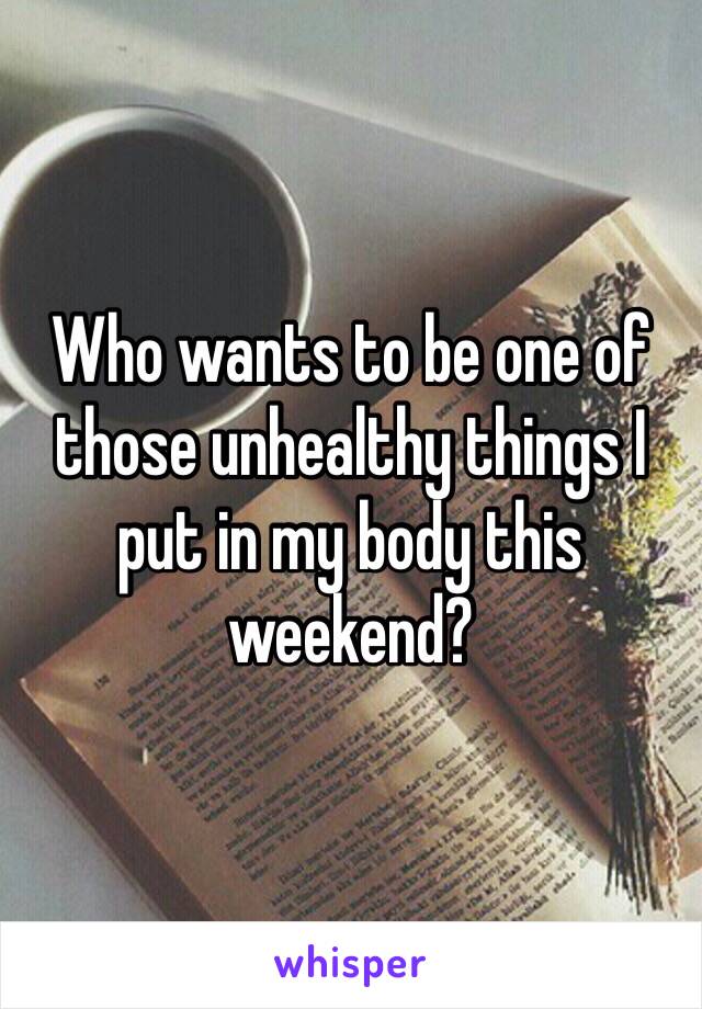 Who wants to be one of those unhealthy things I put in my body this weekend?