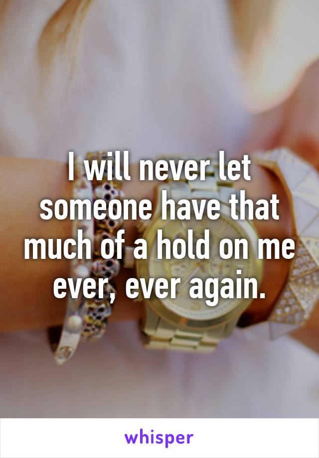 I will never let someone have that much of a hold on me ever, ever again.