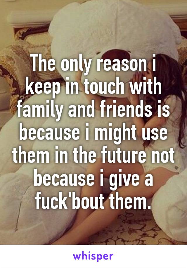 The only reason i keep in touch with family and friends is because i might use them in the future not because i give a fuck'bout them.