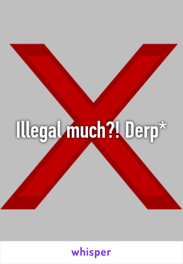 Illegal much?! Derp*