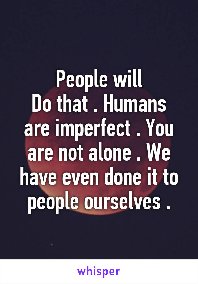 People will
Do that . Humans are imperfect . You are not alone . We have even done it to people ourselves .