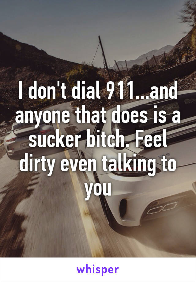 I don't dial 911...and anyone that does is a sucker bitch. Feel dirty even talking to you