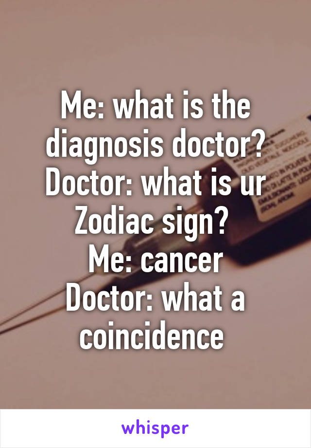 Me: what is the diagnosis doctor?
Doctor: what is ur Zodiac sign? 
Me: cancer
Doctor: what a coincidence 
