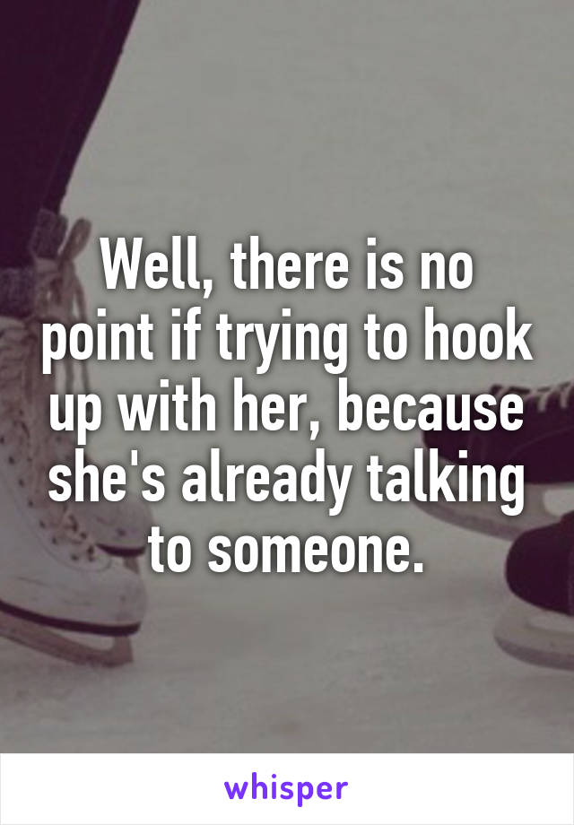Well, there is no point if trying to hook up with her, because she's already talking to someone.