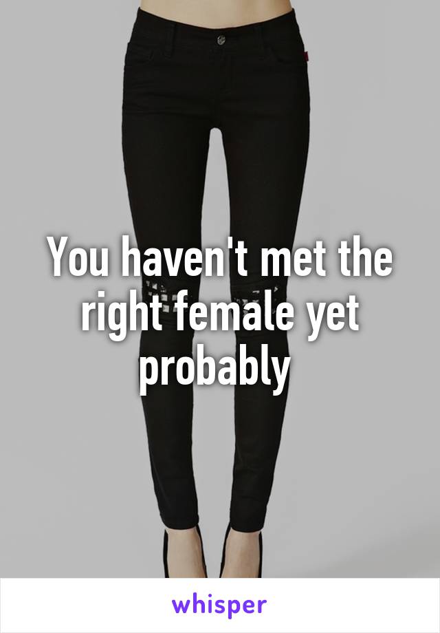 You haven't met the right female yet probably 