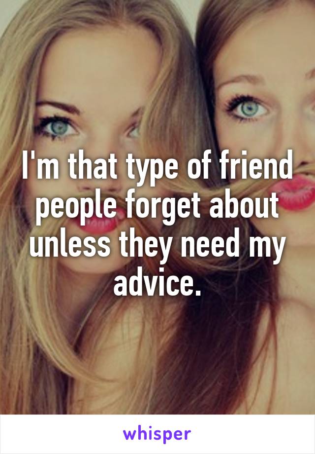 I'm that type of friend people forget about unless they need my advice.