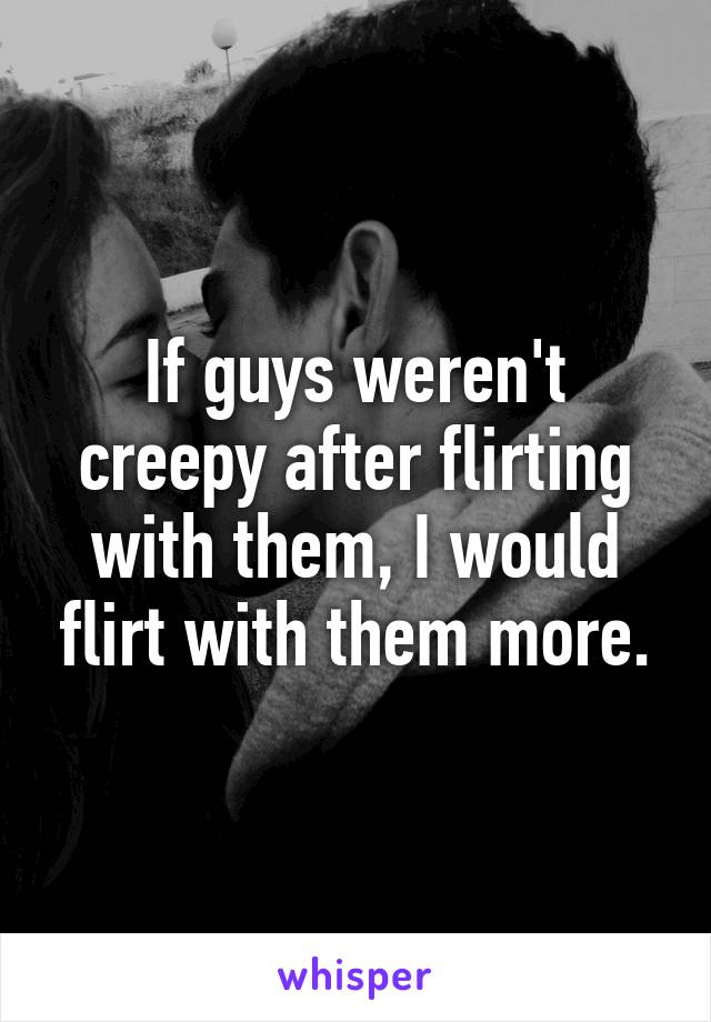 If guys weren't creepy after flirting with them, I would flirt with them more.