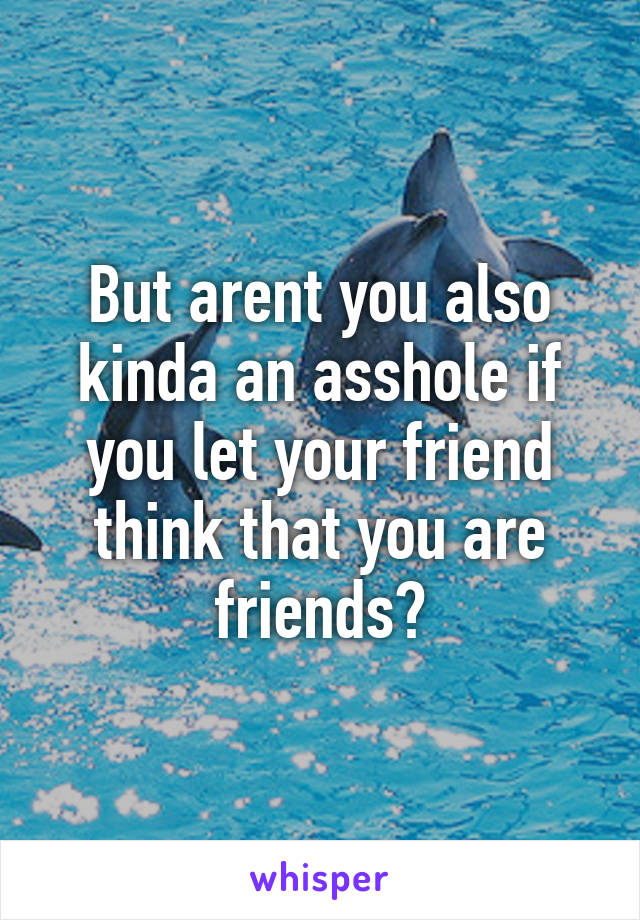But arent you also kinda an asshole if you let your friend think that you are friends?