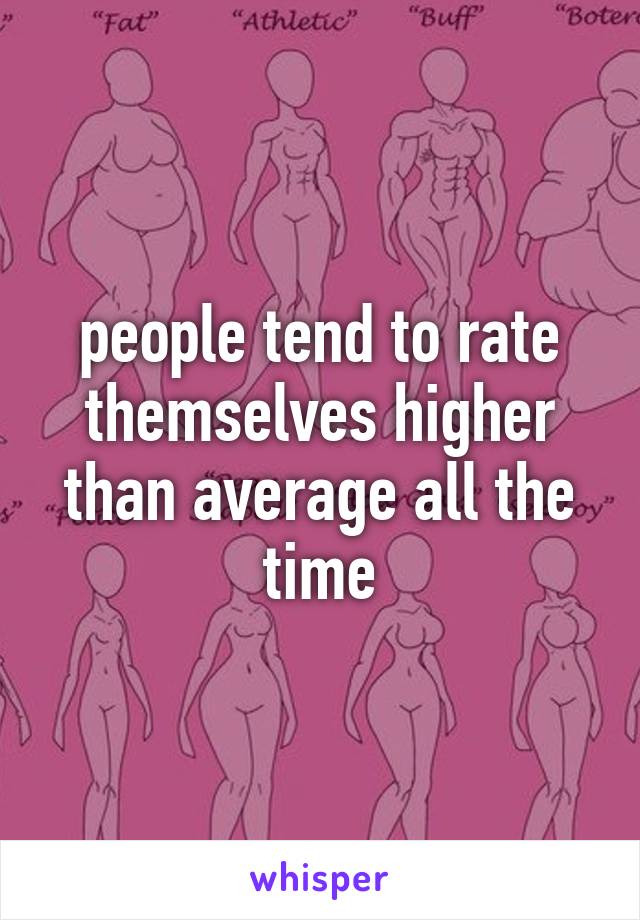 people tend to rate themselves higher than average all the time