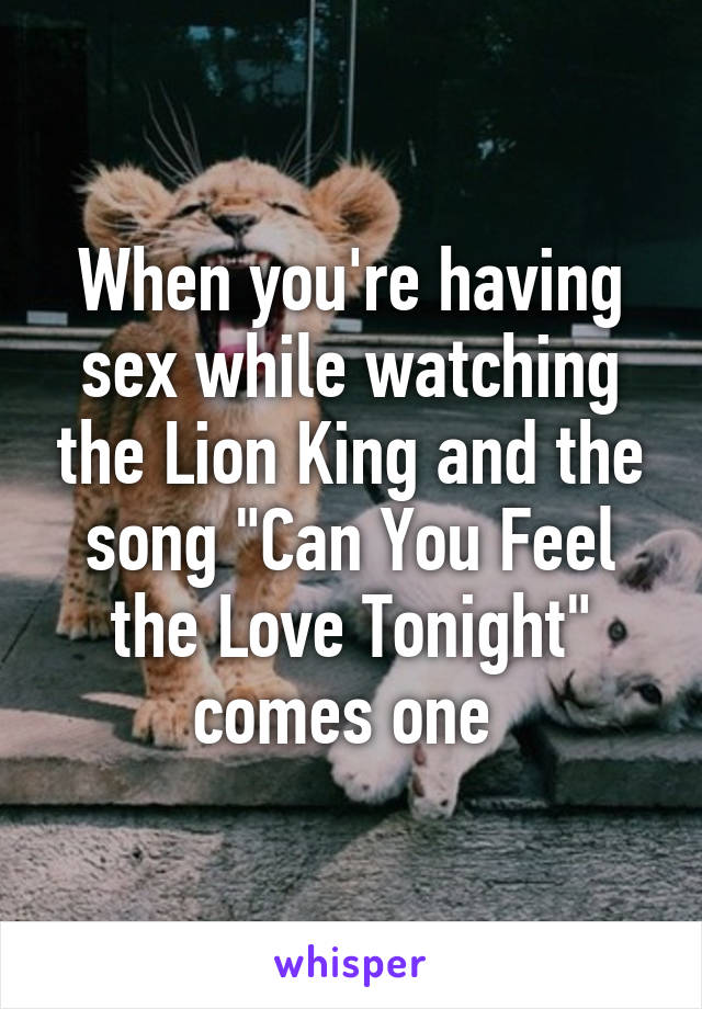 When you're having sex while watching the Lion King and the song "Can You Feel the Love Tonight" comes one 