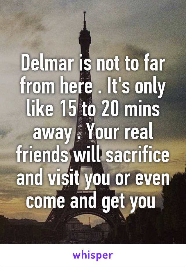 Delmar is not to far from here . It's only like 15 to 20 mins away . Your real friends will sacrifice and visit you or even come and get you 