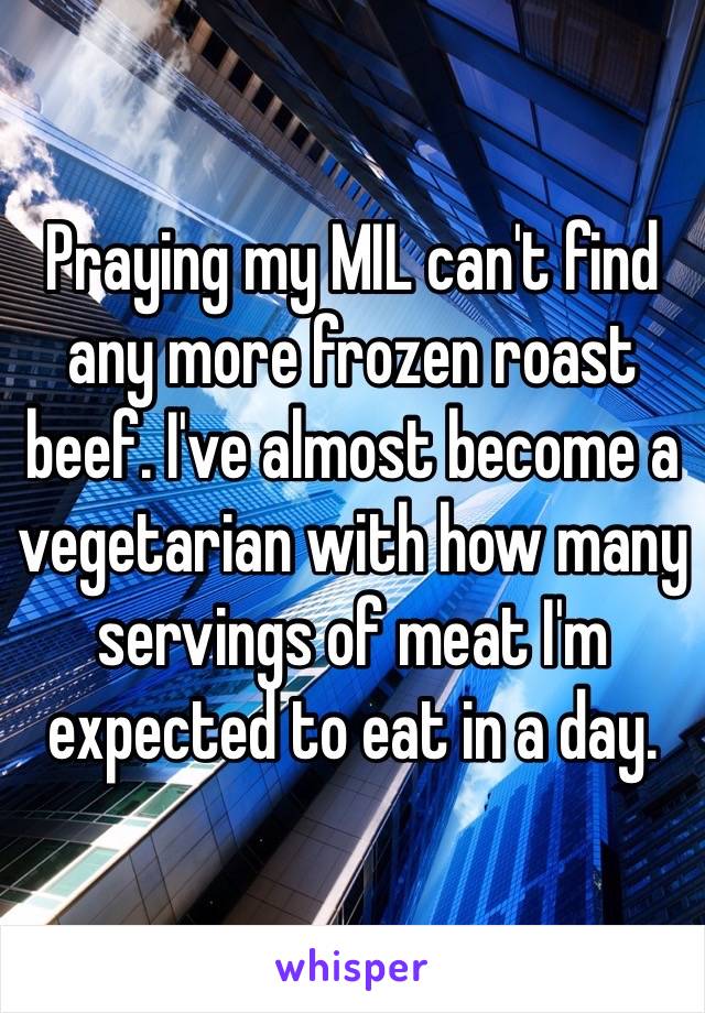 Praying my MIL can't find any more frozen roast beef. I've almost become a vegetarian with how many servings of meat I'm expected to eat in a day. 