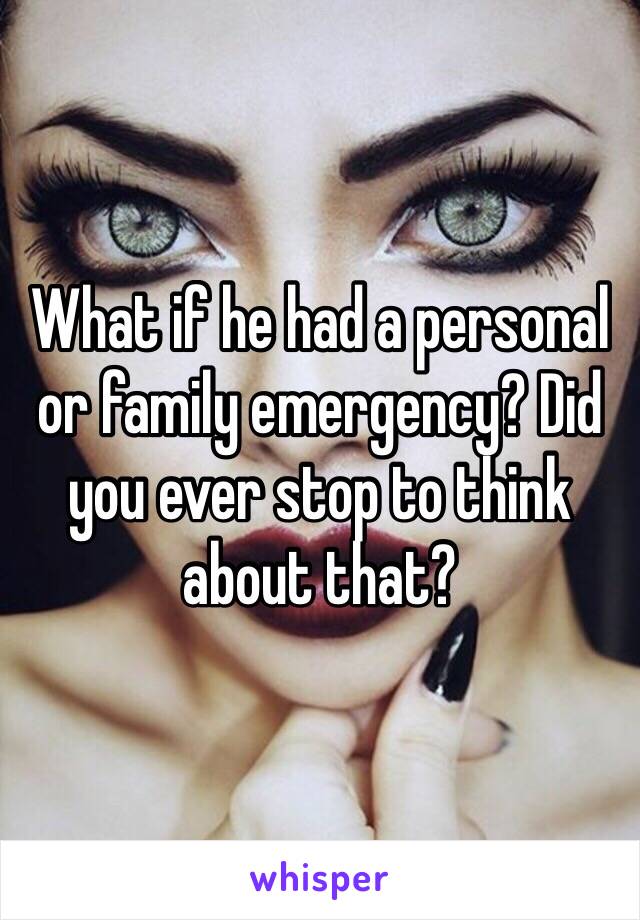 What if he had a personal or family emergency? Did you ever stop to think about that?