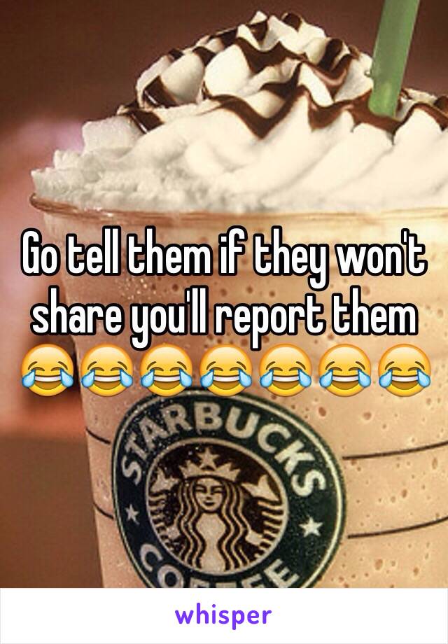 Go tell them if they won't share you'll report them 😂😂😂😂😂😂😂