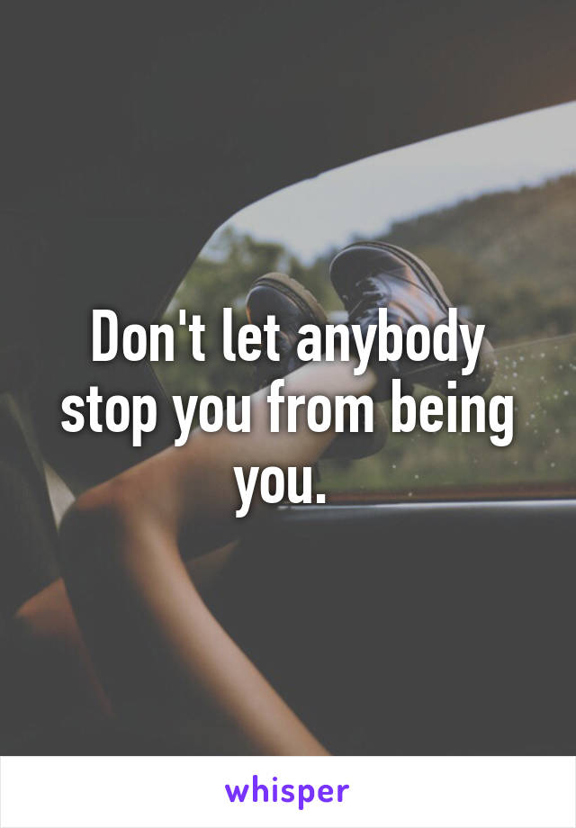 Don't let anybody stop you from being you. 