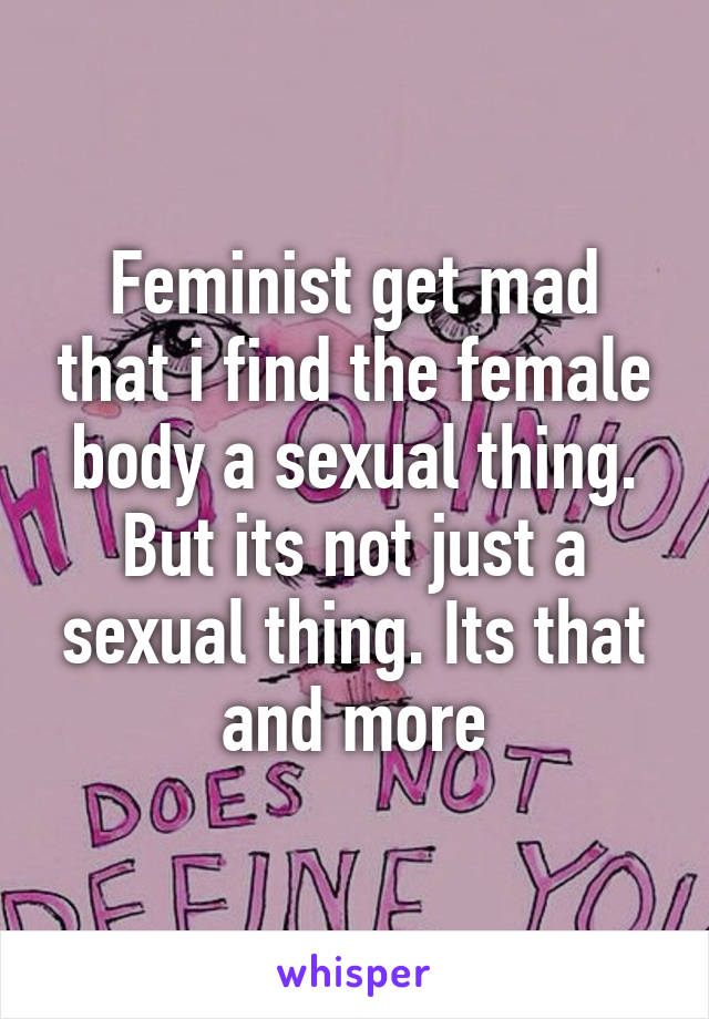 Feminist get mad that i find the female body a sexual thing. But its not just a sexual thing. Its that and more