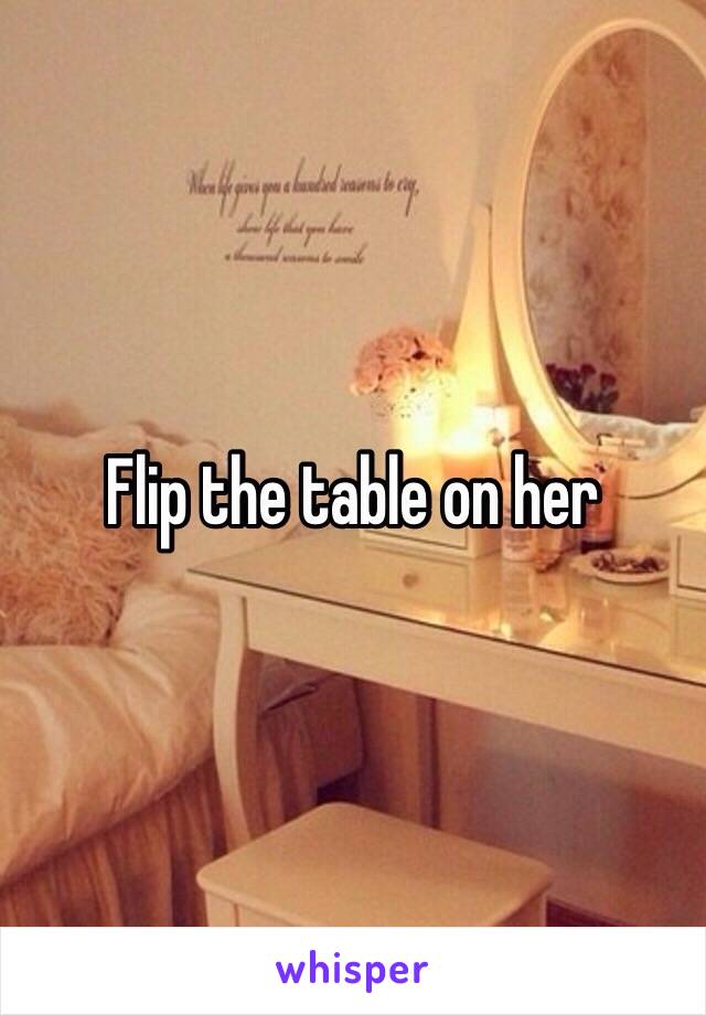 Flip the table on her 