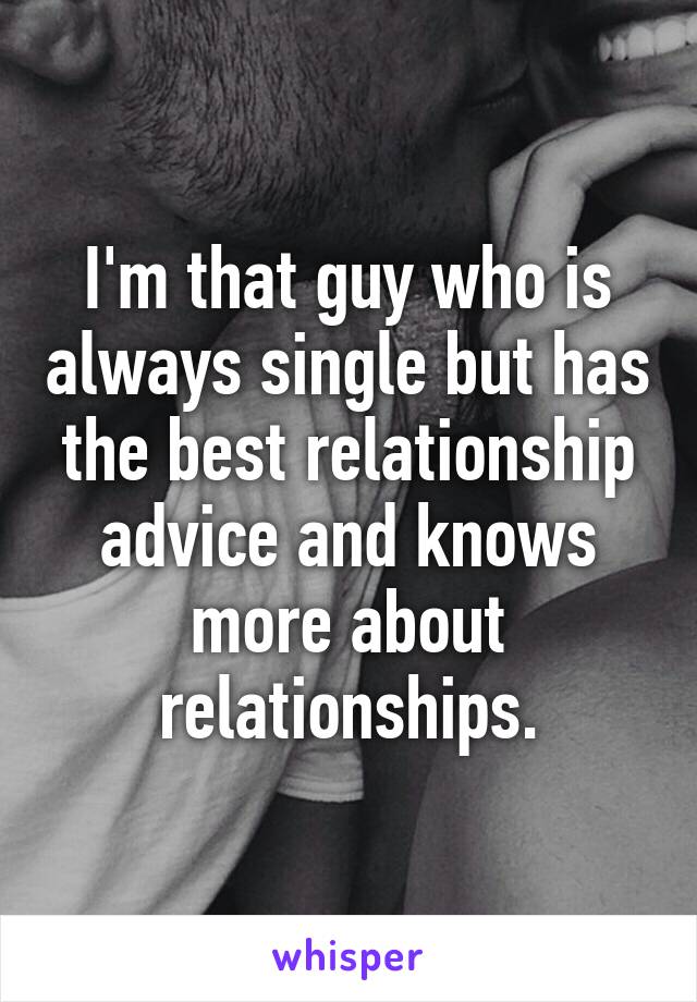 I'm that guy who is always single but has the best relationship advice and knows more about relationships.