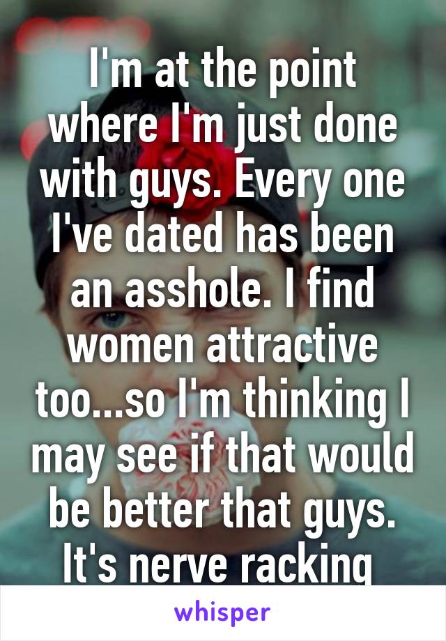 I'm at the point where I'm just done with guys. Every one I've dated has been an asshole. I find women attractive too...so I'm thinking I may see if that would be better that guys. It's nerve racking 