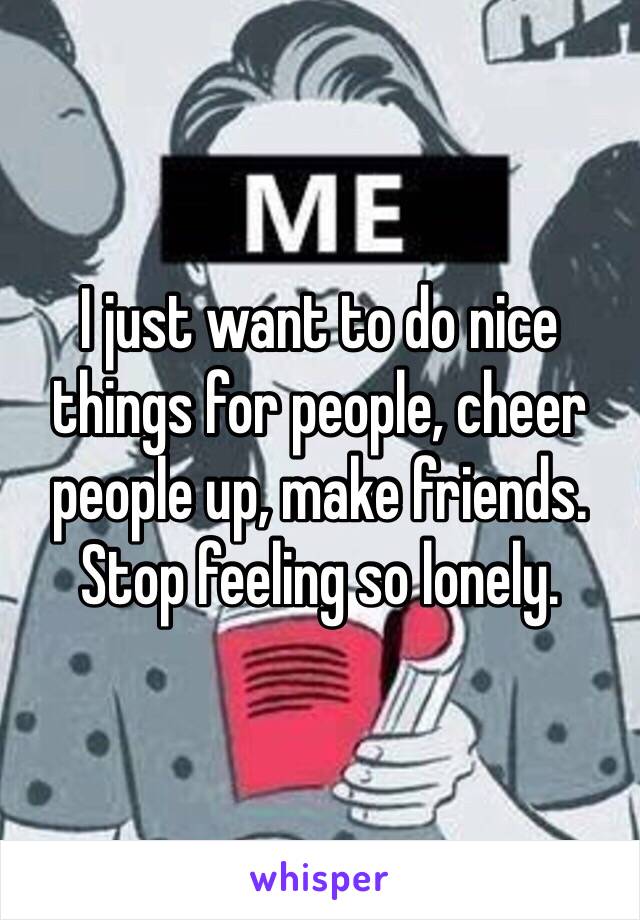 I just want to do nice things for people, cheer people up, make friends. Stop feeling so lonely.