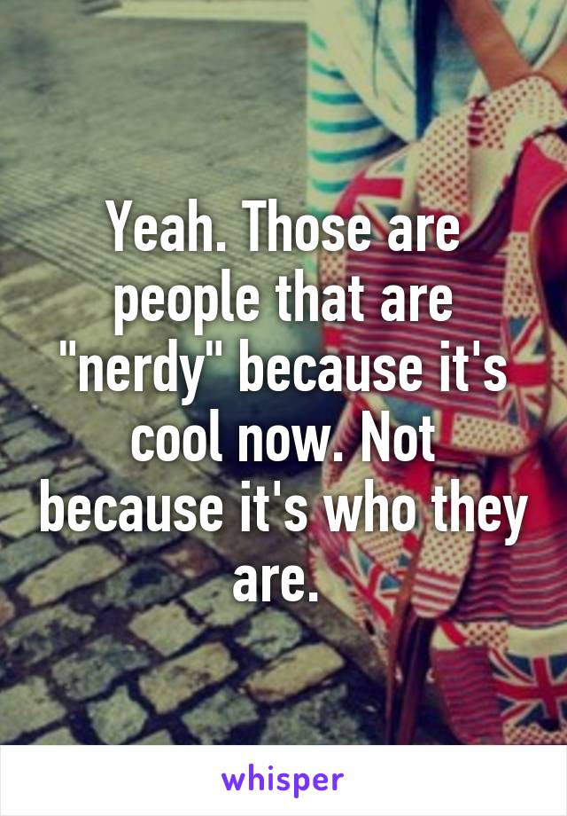 Yeah. Those are people that are "nerdy" because it's cool now. Not because it's who they are. 