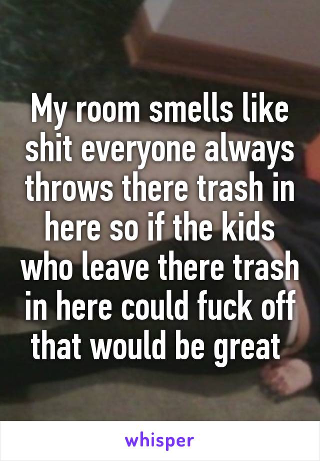 My room smells like shit everyone always throws there trash in here so if the kids who leave there trash in here could fuck off that would be great 
