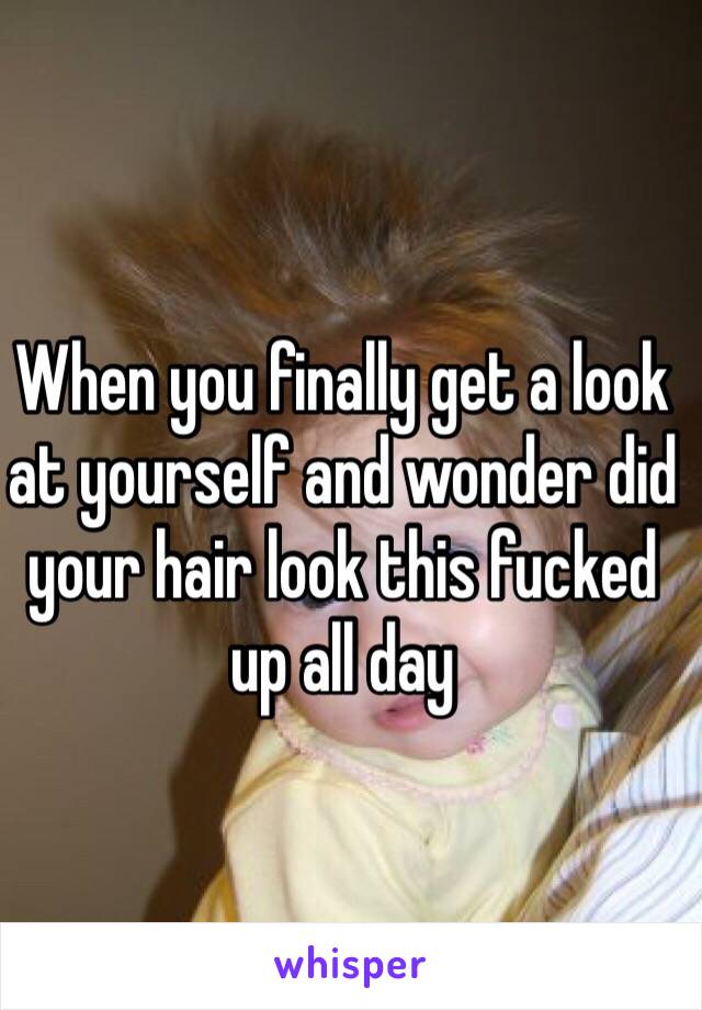 When you finally get a look at yourself and wonder did your hair look this fucked up all day 