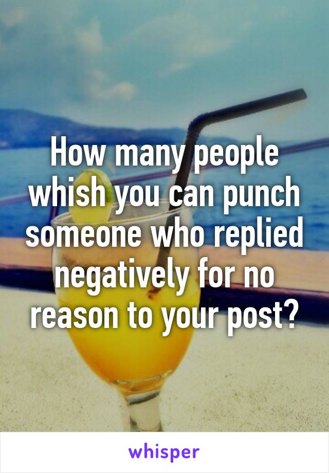 How many people whish you can punch someone who replied negatively for no reason to your post?