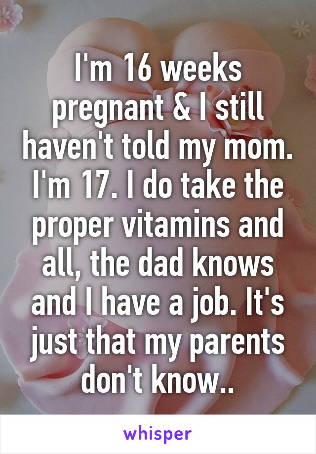 I'm 16 weeks pregnant & I still haven't told my mom. I'm 17. I do take the proper vitamins and all, the dad knows and I have a job. It's just that my parents don't know..