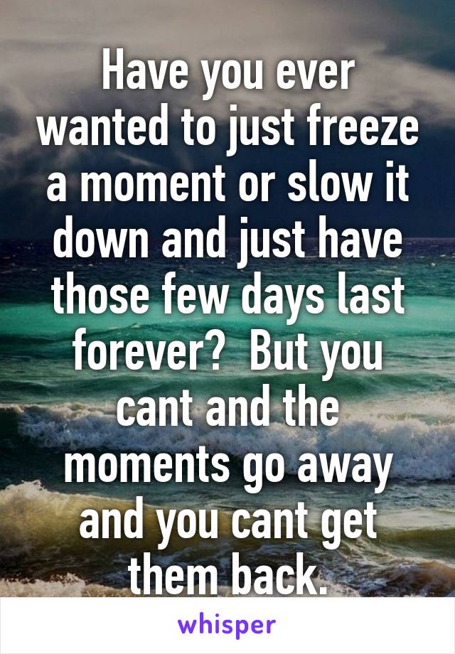 Have you ever wanted to just freeze a moment or slow it down and just have those few days last forever?  But you cant and the moments go away and you cant get them back.