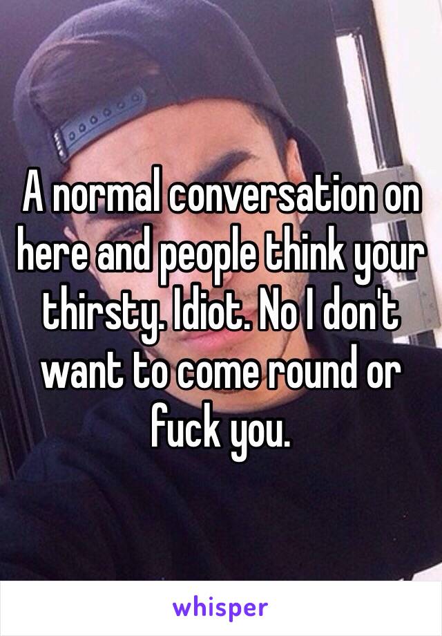 A normal conversation on here and people think your thirsty. Idiot. No I don't want to come round or fuck you. 