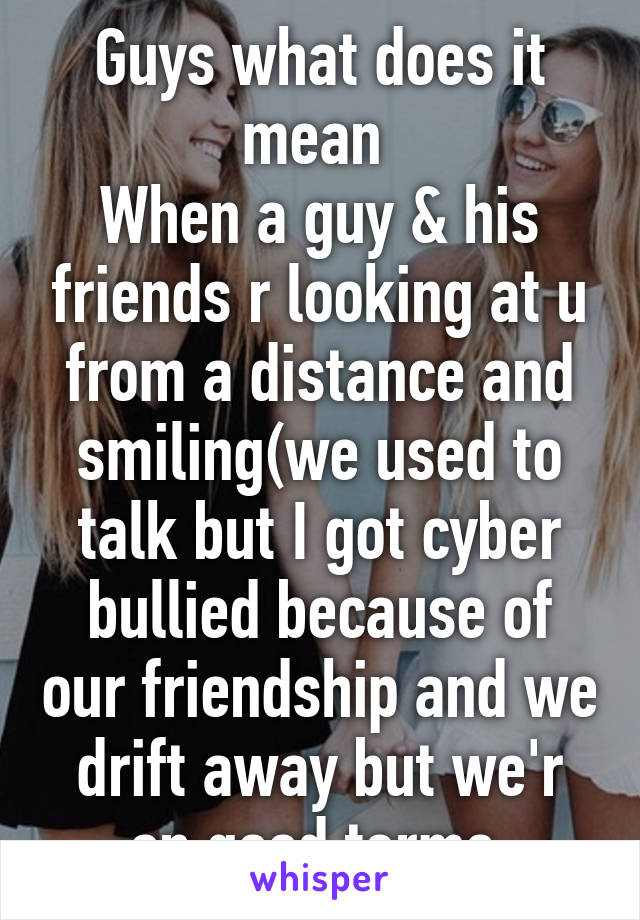Guys what does it mean 
When a guy & his friends r looking at u from a distance and smiling(we used to talk but I got cyber bullied because of our friendship and we drift away but we'r on good terms 