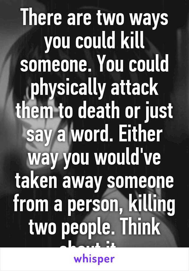 There are two ways you could kill someone. You could physically attack them to death or just say a word. Either way you would've taken away someone from a person, killing two people. Think about it...