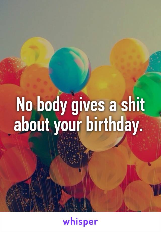No body gives a shit about your birthday. 