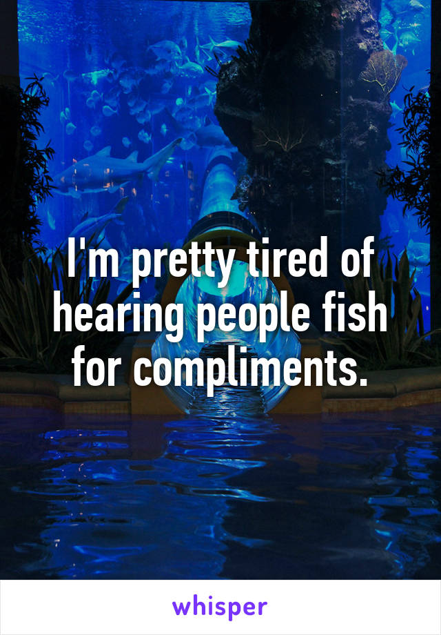 I'm pretty tired of hearing people fish for compliments.