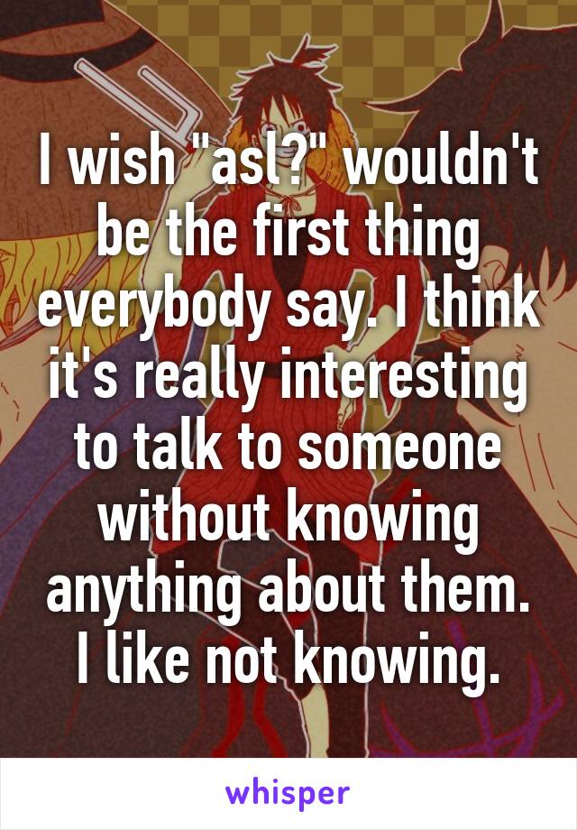 I wish "asl?" wouldn't be the first thing everybody say. I think it's really interesting to talk to someone without knowing anything about them. I like not knowing.