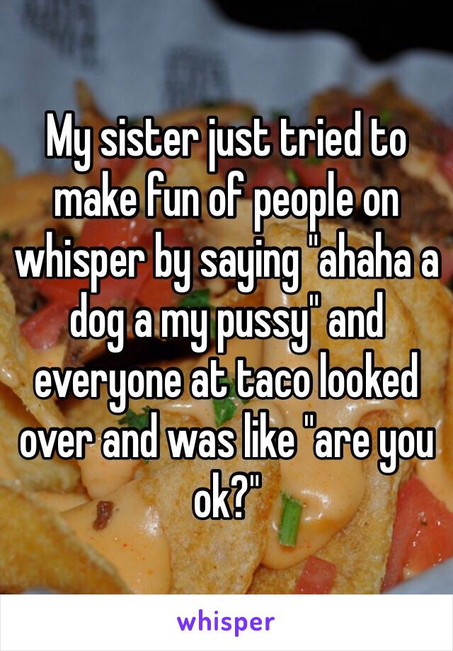 My sister just tried to make fun of people on whisper by saying "ahaha a dog a my pussy" and everyone at taco looked over and was like "are you ok?" 