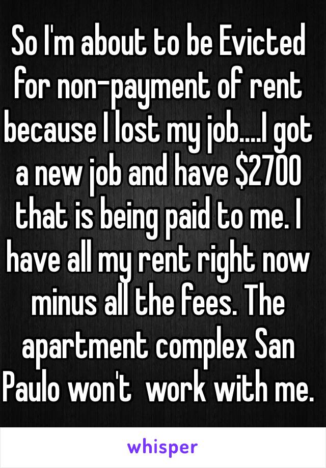So I'm about to be Evicted for non-payment of rent because I lost my job....I got a new job and have $2700 that is being paid to me. I have all my rent right now minus all the fees. The apartment complex San Paulo won't  work with me.   