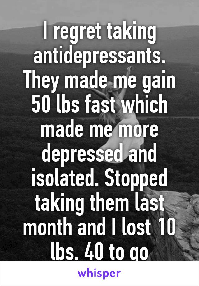 I regret taking antidepressants. They made me gain 50 lbs fast which made me more depressed and isolated. Stopped taking them last month and I lost 10 lbs. 40 to go