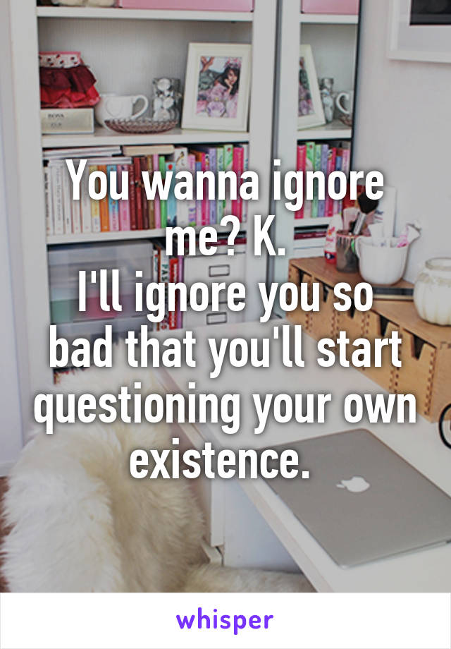 You wanna ignore me? K.
I'll ignore you so bad that you'll start questioning your own existence. 