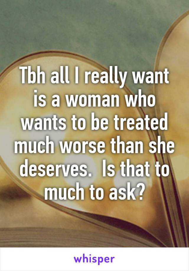 Tbh all I really want is a woman who wants to be treated much worse than she deserves.  Is that to much to ask?