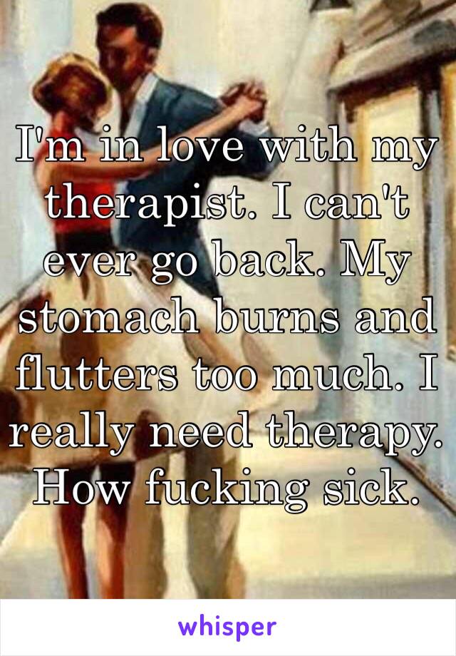 I'm in love with my therapist. I can't ever go back. My stomach burns and flutters too much. I really need therapy. How fucking sick.