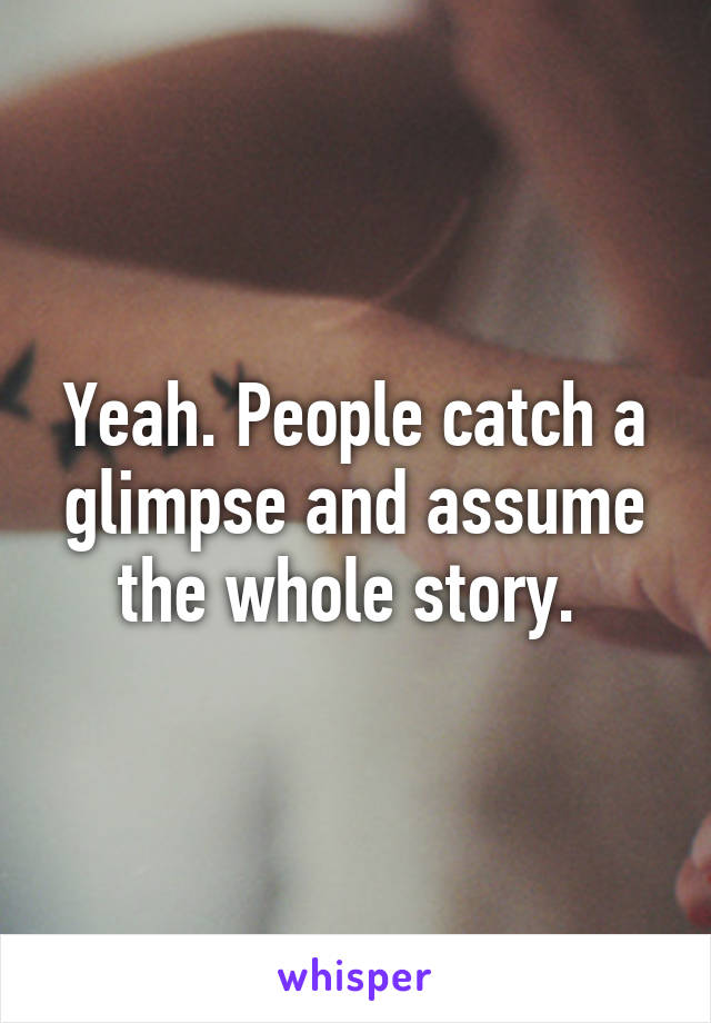 Yeah. People catch a glimpse and assume the whole story. 