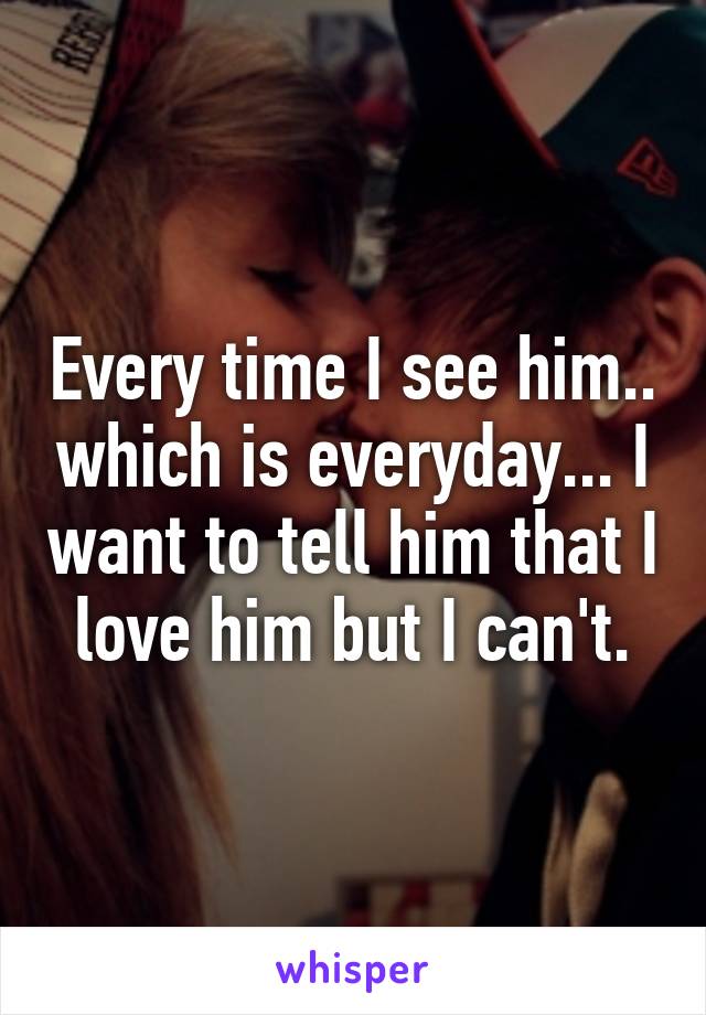 Every time I see him.. which is everyday... I want to tell him that I love him but I can't.
