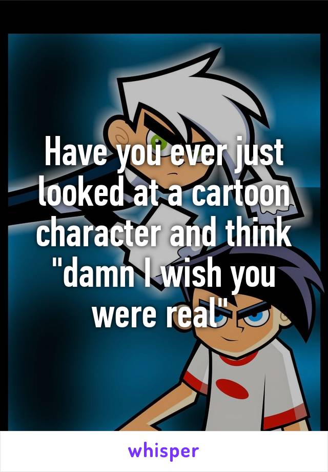 Have you ever just looked at a cartoon character and think "damn I wish you were real" 